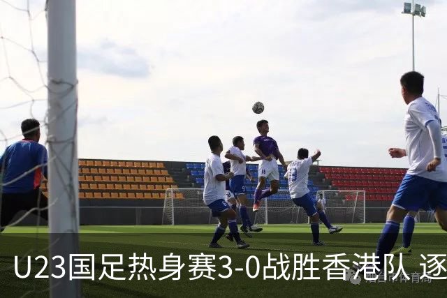 U23国足热身赛3-0战胜香港队 逐梦之路展现希望的光芒